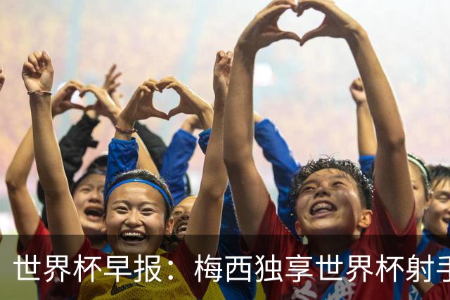 世界杯早报：梅西独享世界杯射手王，阿根廷2-0奥地利提前出线
